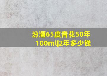 汾酒65度青花50年100ml|2年多少钱